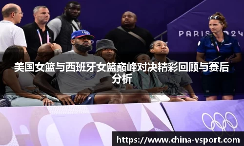 美国女篮与西班牙女篮巅峰对决精彩回顾与赛后分析